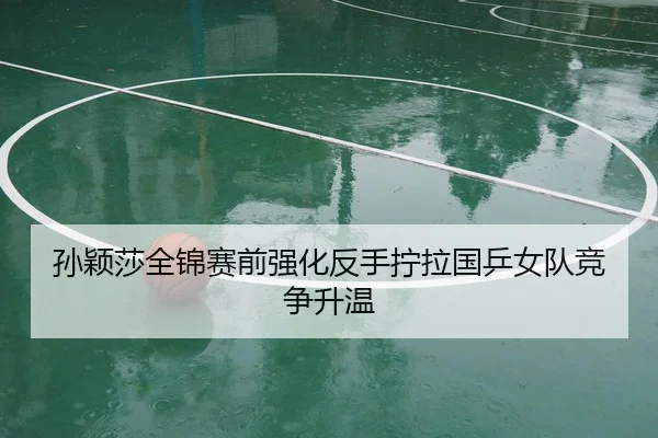 孙颖莎全锦赛前强化反手拧拉国乒女队竞争升温