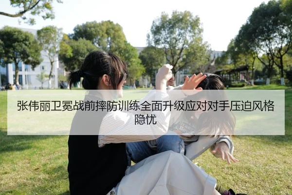 张伟丽卫冕战前摔防训练全面升级应对对手压迫风格隐忧